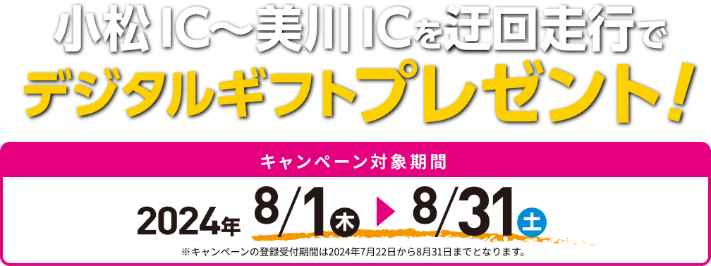 小松IC～美川ICを迂回走行でデジタルギフトプレゼント！ キャンペーン対象期間 2024年 8/1㊍ → 8/31㊏ ※キャンペーンの登録受付期間は2024年7月22日から8月31日までとなります。