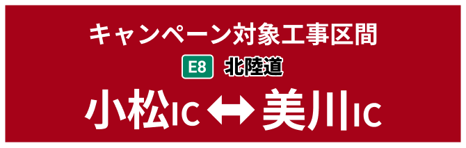 キャンペーン対象工事区間 E8 北陸道リニューアル工事 小松IC⇔美川IC